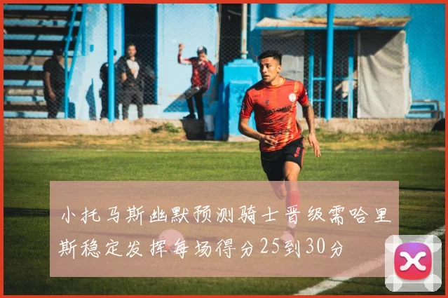 小托马斯幽默预测骑士晋级需哈里斯稳定发挥每场得分25到30分