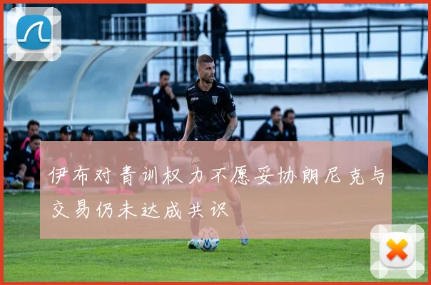 伊布对青训权力不愿妥协朗尼克与交易仍未达成共识