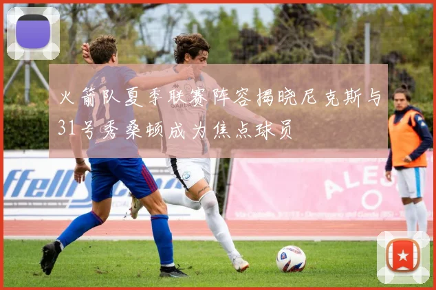 火箭队夏季联赛阵容揭晓尼克斯与31号秀桑顿成为焦点球员