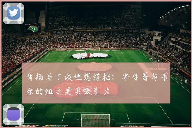 肯扬马丁谈理想搭档：字母哥与韦尔的组合更具吸引力