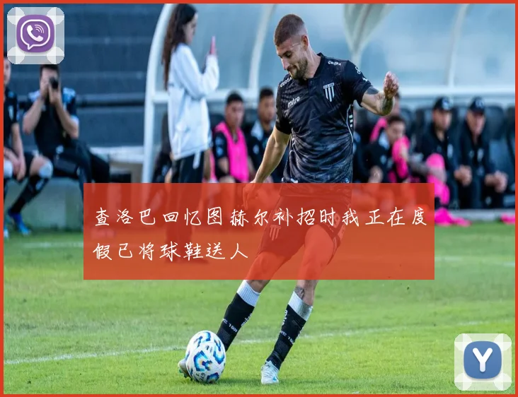 查洛巴回忆图赫尔补招时我正在度假已将球鞋送人