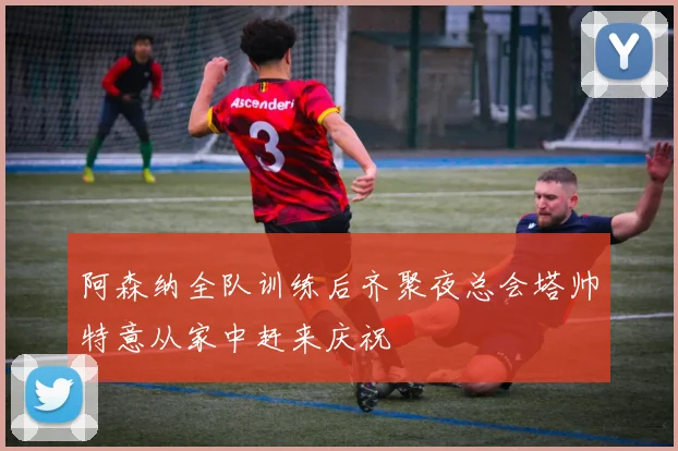 阿森纳全队训练后齐聚夜总会塔帅特意从家中赶来庆祝