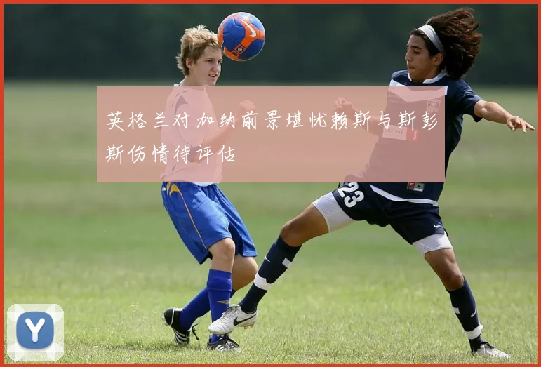 英格兰对加纳前景堪忧赖斯与斯彭斯伤情待评估