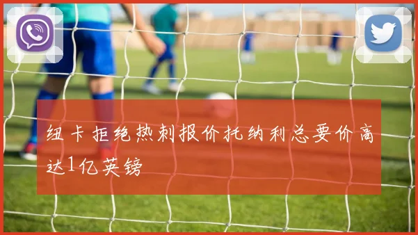 纽卡拒绝热刺报价托纳利总要价高达1亿英镑