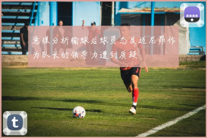 意媒分析输球后球员态度迈尼昂作为队长的领导力遭到质疑