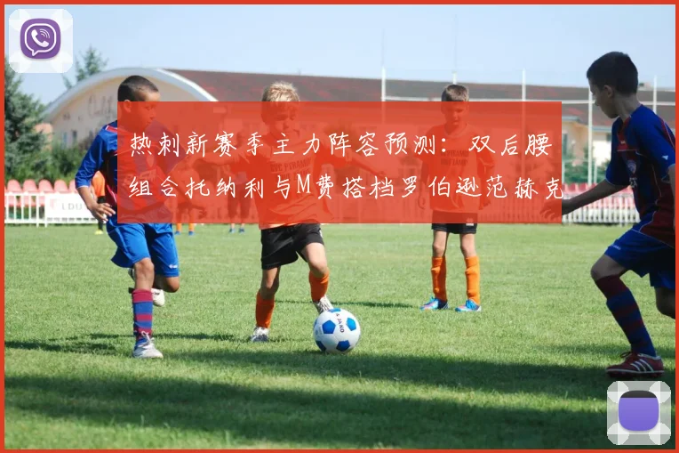 热刺新赛季主力阵容预测：双后腰组合托纳利与M费搭档罗伯逊范赫克加盟