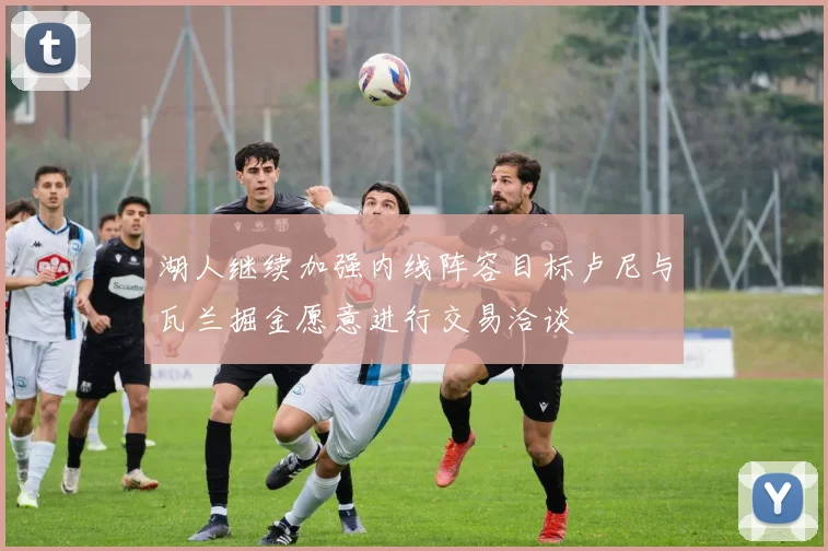 湖人继续加强内线阵容目标卢尼与瓦兰掘金愿意进行交易洽谈