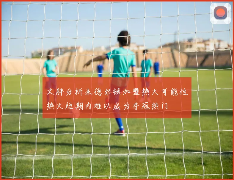 文胖分析米德尔顿加盟热火可能性热火短期内难以成为夺冠热门